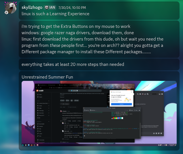 discord message screenshot from user skyllzhogo, the creator of this website. the messages say, linux is such a learning experience. i'm trying to get the extra buttons on my mouse to work. windows: google razer naga drivers, download them, done. linux: first download the drivers from this dude, oh but wait, you need the program from these people first. you're on arch? alright, you gotta get a different package manager to install these different packages. everything takes at least 20 steps more than needed. unrestrainted summer fun.
